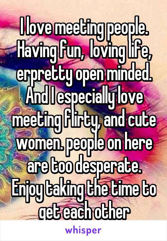 I love meeting people. Having fun,  loving life, erpretty open minded. And I especially love meeting flirty, and cute women. people on here are too desperate. Enjoy taking the time to get each other