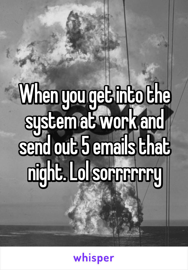 When you get into the system at work and send out 5 emails that night. Lol sorrrrrry