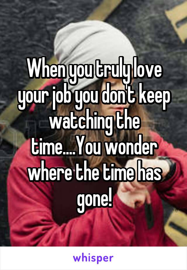 When you truly love your job you don't keep watching the time....You wonder where the time has gone!