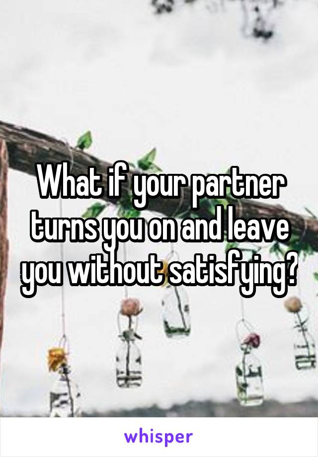 What if your partner turns you on and leave you without satisfying?
