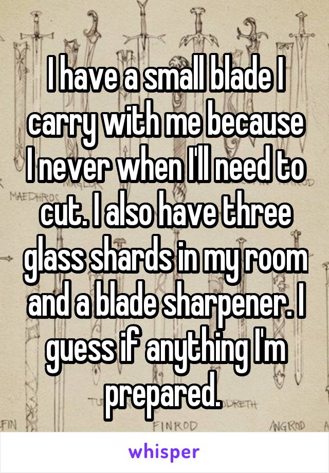 I have a small blade I carry with me because I never when I'll need to cut. I also have three glass shards in my room and a blade sharpener. I guess if anything I'm prepared. 