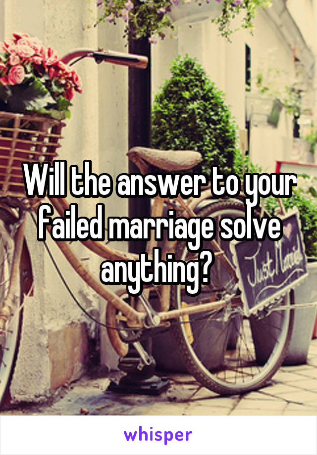 Will the answer to your failed marriage solve anything? 