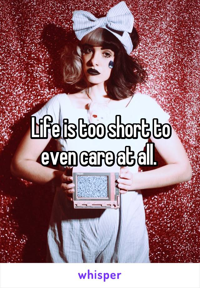 Life is too short to even care at all. 