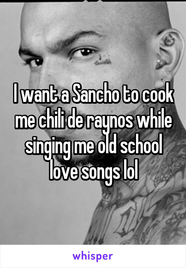 I want a Sancho to cook me chili de raynos while singing me old school love songs lol