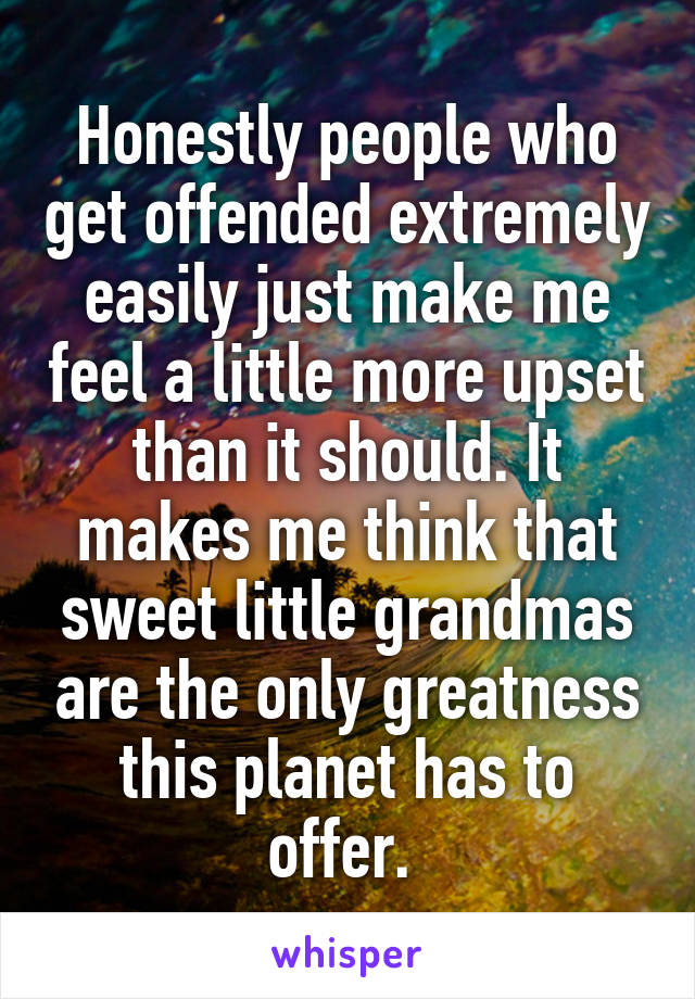 Honestly people who get offended extremely easily just make me feel a little more upset than it should. It makes me think that sweet little grandmas are the only greatness this planet has to offer. 