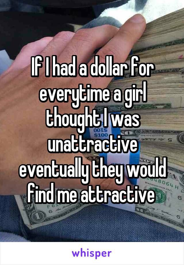 If I had a dollar for everytime a girl thought I was unattractive eventually they would find me attractive 