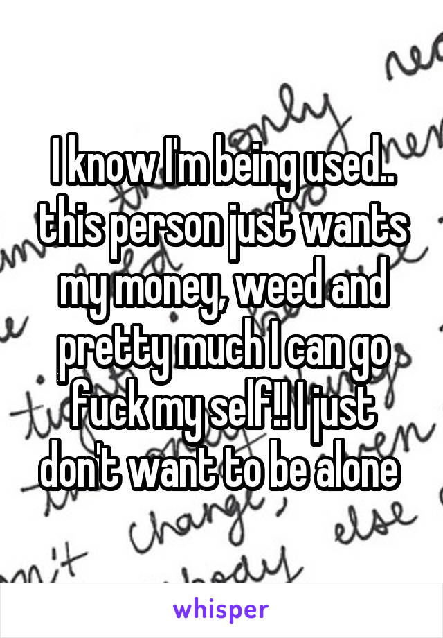 I know I'm being used.. this person just wants my money, weed and pretty much I can go fuck my self!! I just don't want to be alone 