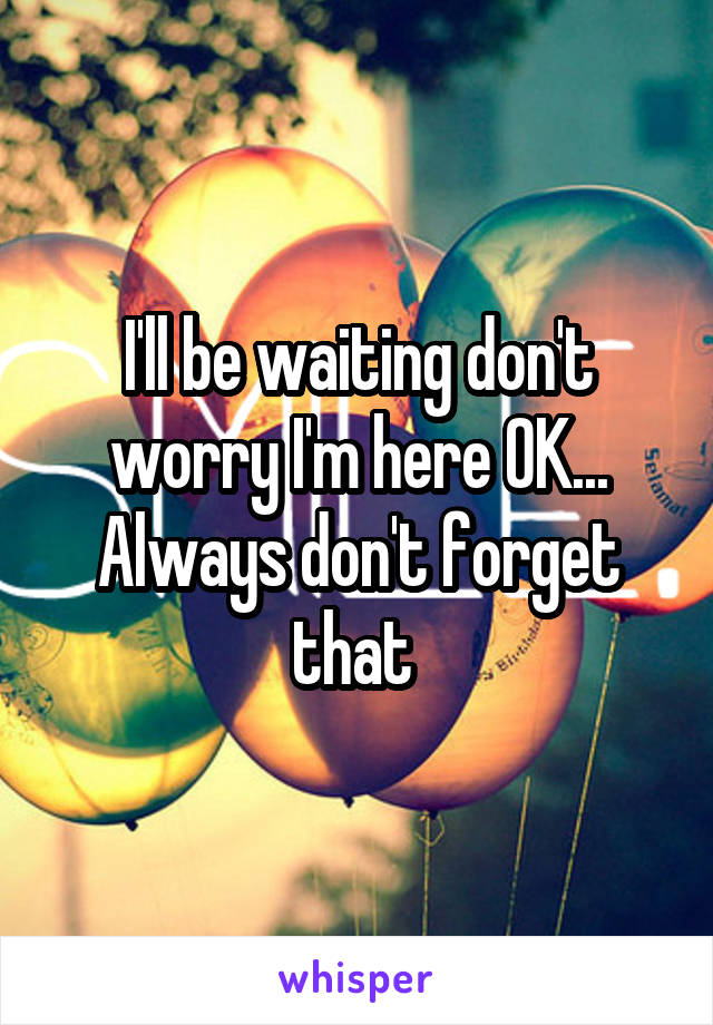 I'll be waiting don't worry I'm here OK... Always don't forget that 