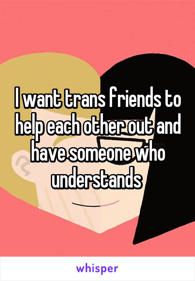 I want trans friends to help each other out and have someone who understands 