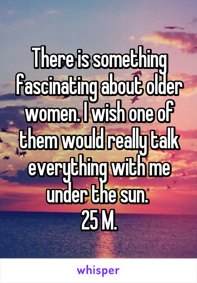 There is something fascinating about older women. I wish one of them would really talk everything with me under the sun. 
25 M.