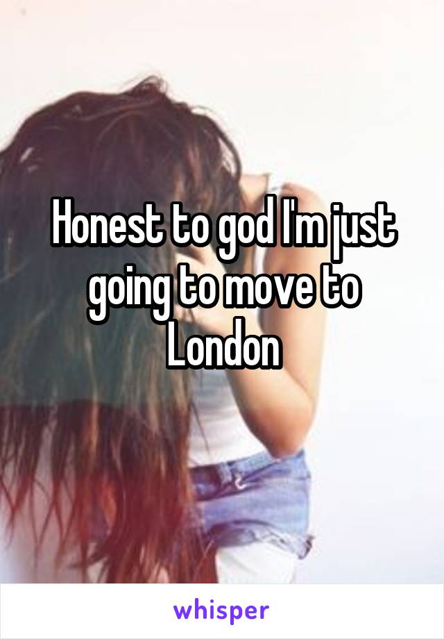 Honest to god I'm just going to move to London
