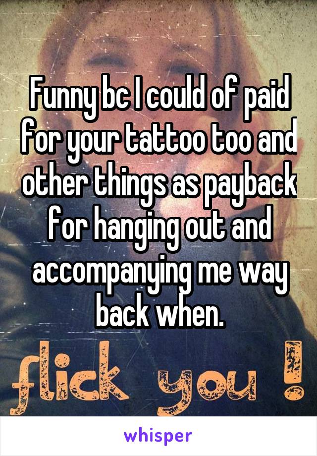 Funny bc I could of paid for your tattoo too and other things as payback for hanging out and accompanying me way back when.
