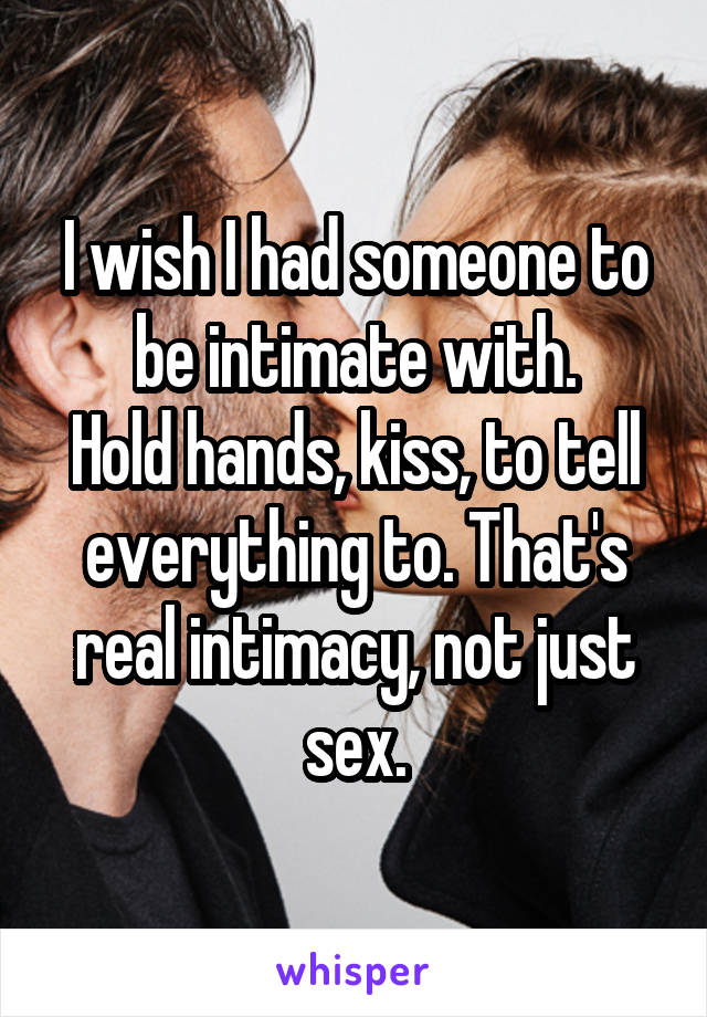 I wish I had someone to be intimate with.
Hold hands, kiss, to tell everything to. That's real intimacy, not just sex.