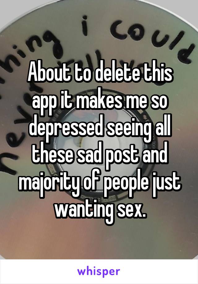 About to delete this app it makes me so depressed seeing all these sad post and majority of people just wanting sex.