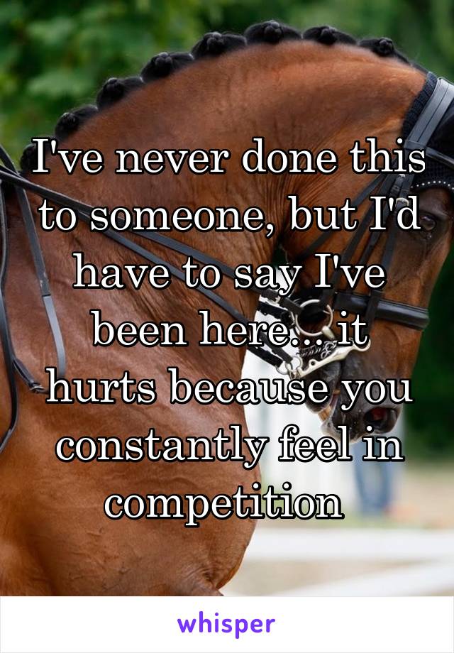 I've never done this to someone, but I'd have to say I've been here... it hurts because you constantly feel in competition 