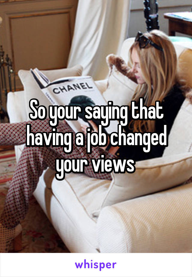 So your saying that having a job changed your views 