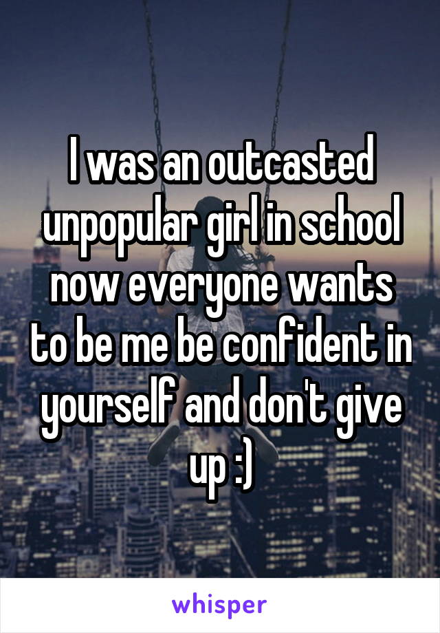I was an outcasted unpopular girl in school now everyone wants to be me be confident in yourself and don't give up :)