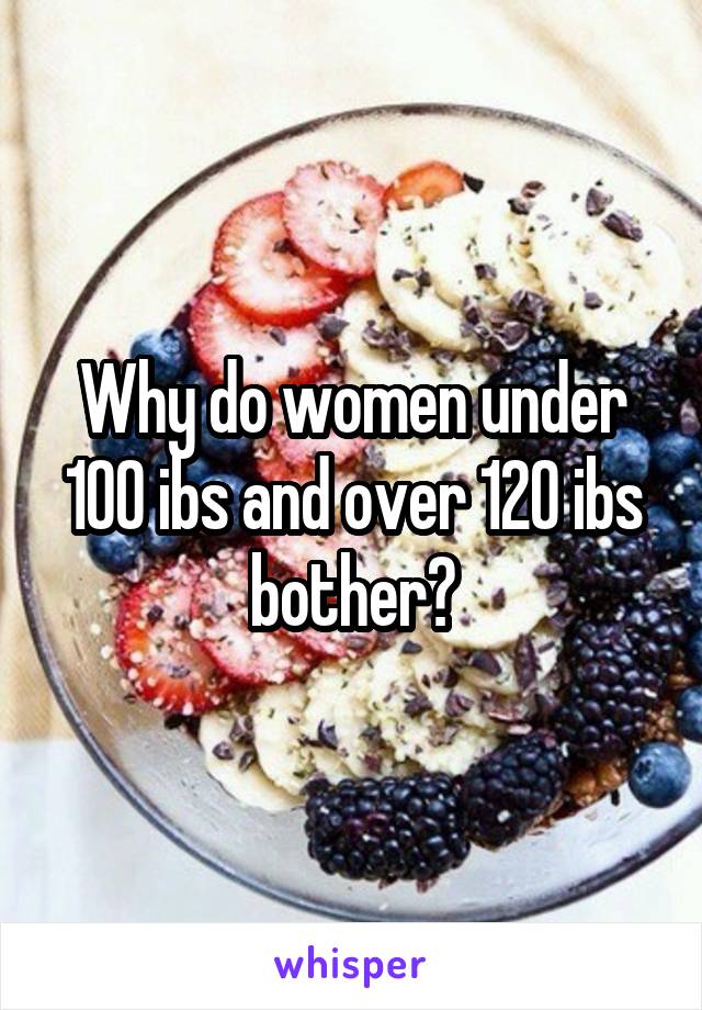 Why do women under 100 ibs and over 120 ibs bother?