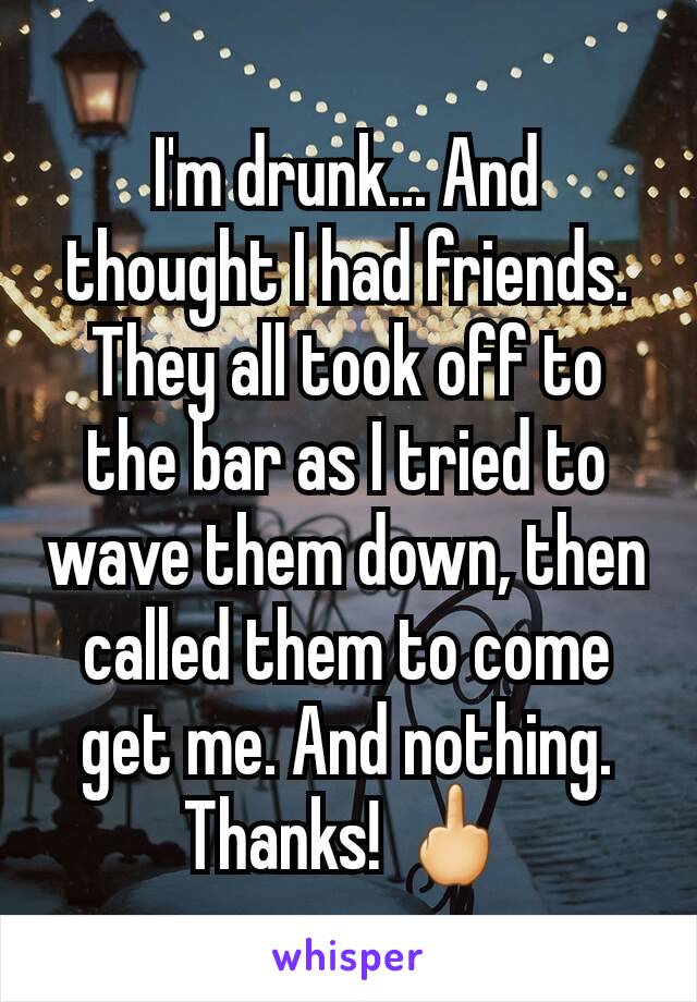 I'm drunk... And thought I had friends. They all took off to the bar as I tried to wave them down, then called them to come get me. And nothing. Thanks! 🖕