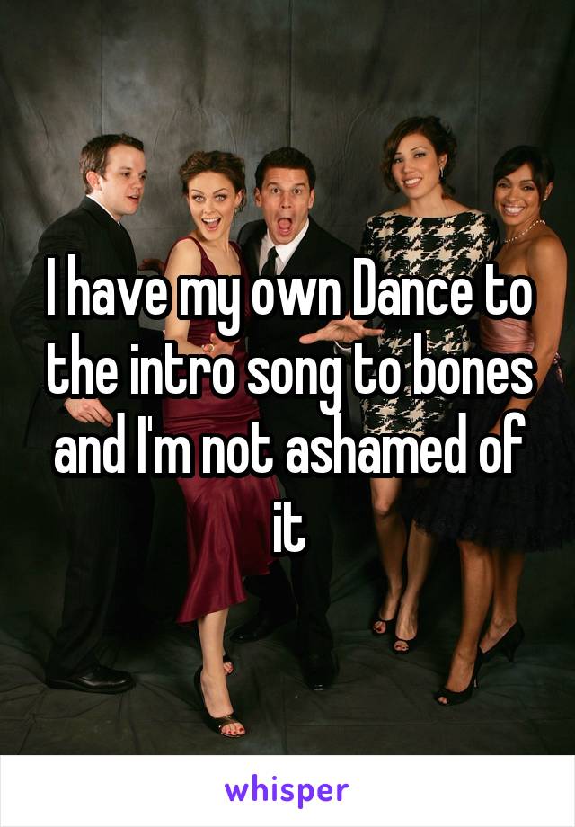 I have my own Dance to the intro song to bones and I'm not ashamed of it