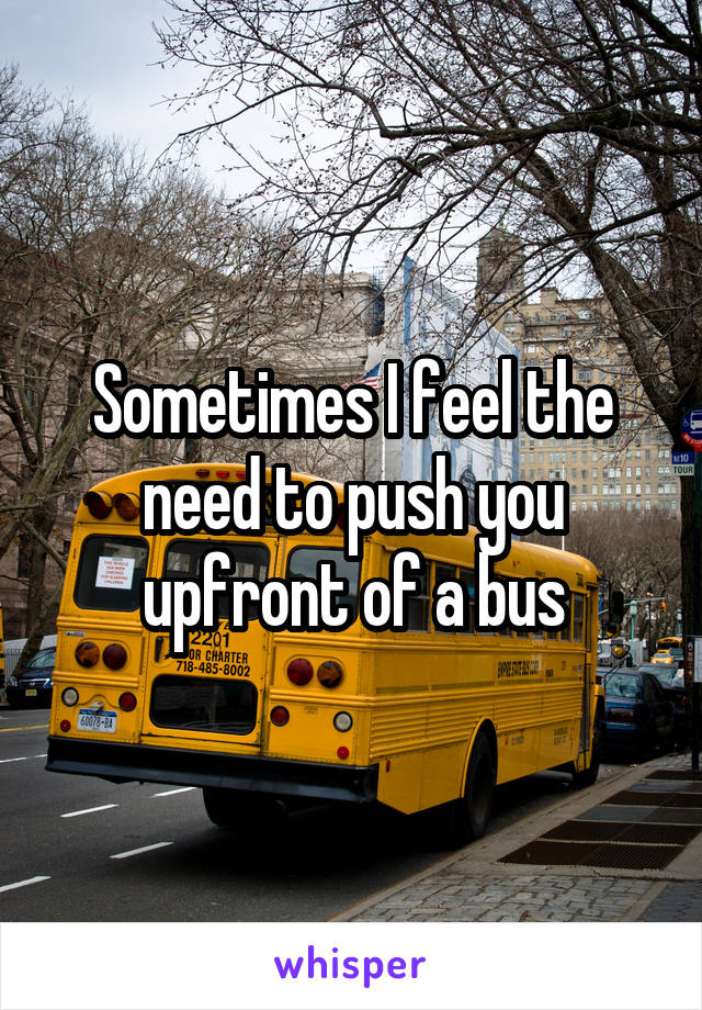 Sometimes I feel the need to push you upfront of a bus