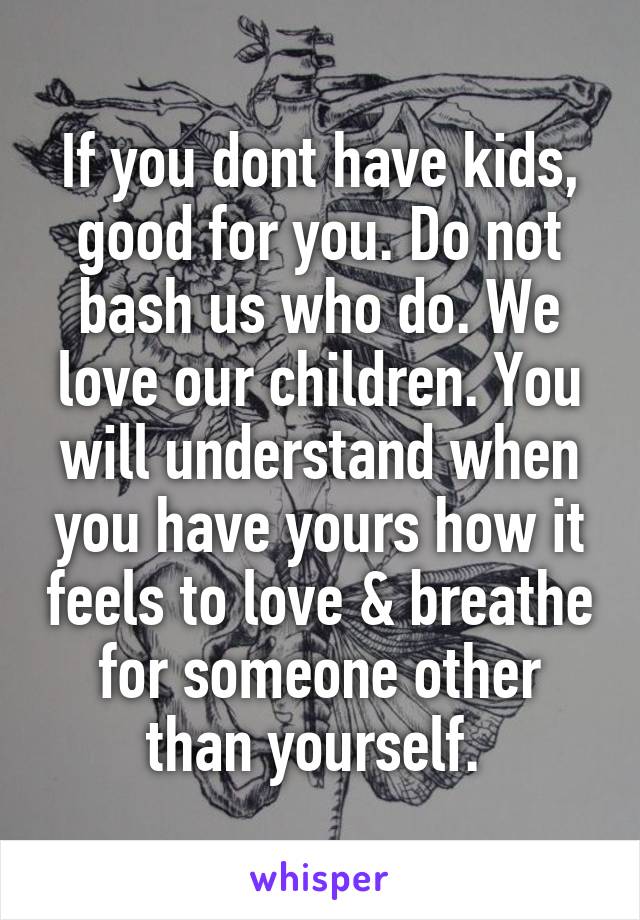 If you dont have kids, good for you. Do not bash us who do. We love our children. You will understand when you have yours how it feels to love & breathe for someone other than yourself. 