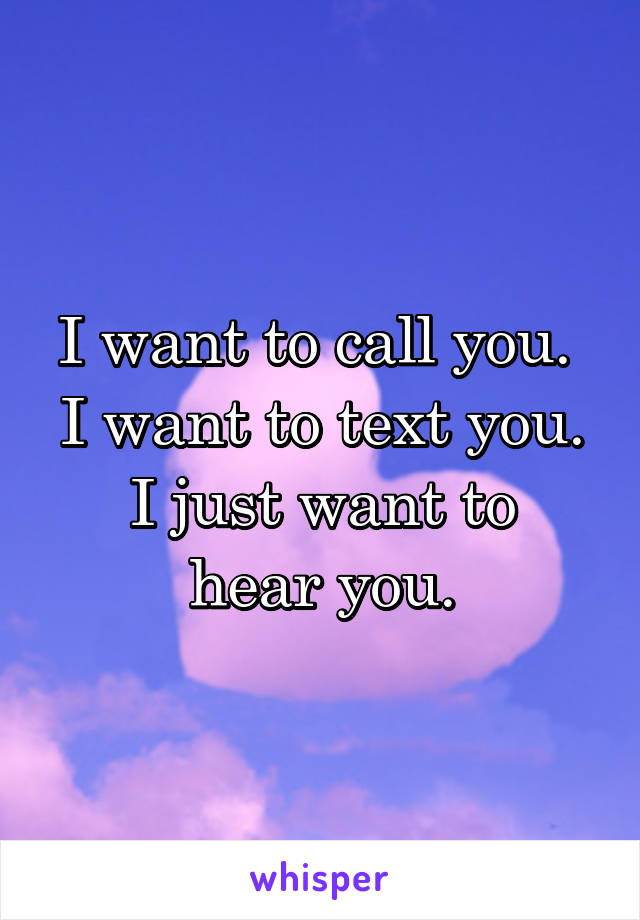 I want to call you. 
I want to text you.
I just want to hear you.