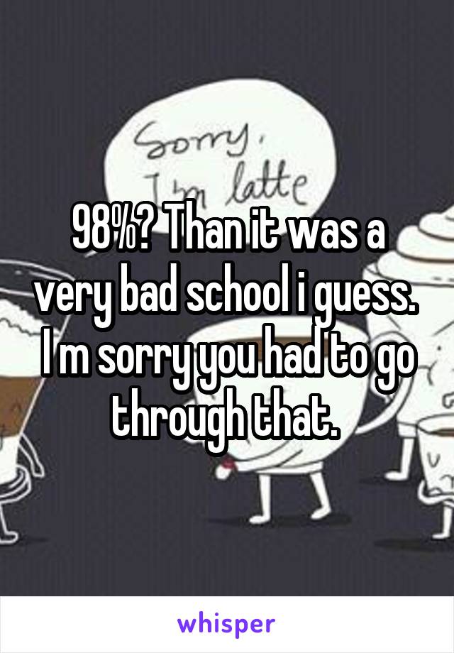 98%? Than it was a very bad school i guess. 
I m sorry you had to go through that. 