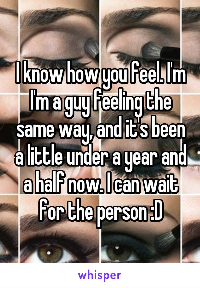 I know how you feel. I'm I'm a guy feeling the same way, and it's been a little under a year and a half now. I can wait for the person :D