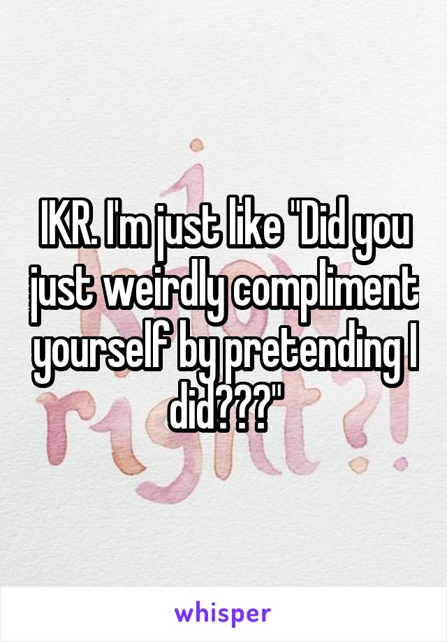 IKR. I'm just like "Did you just weirdly compliment yourself by pretending I did???"