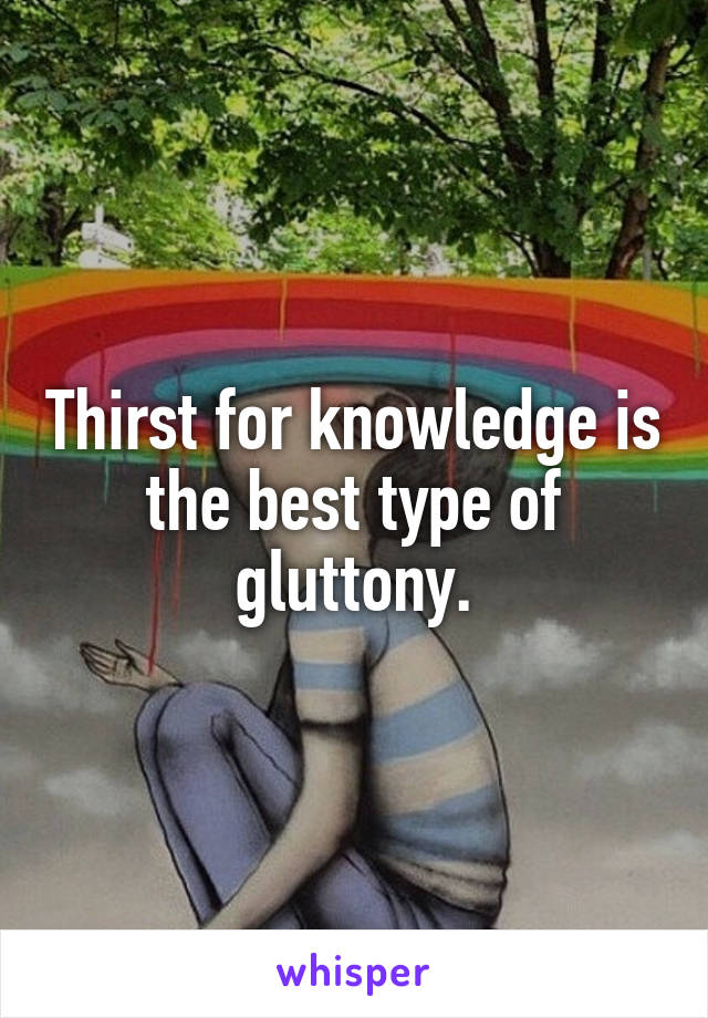Thirst for knowledge is the best type of gluttony.