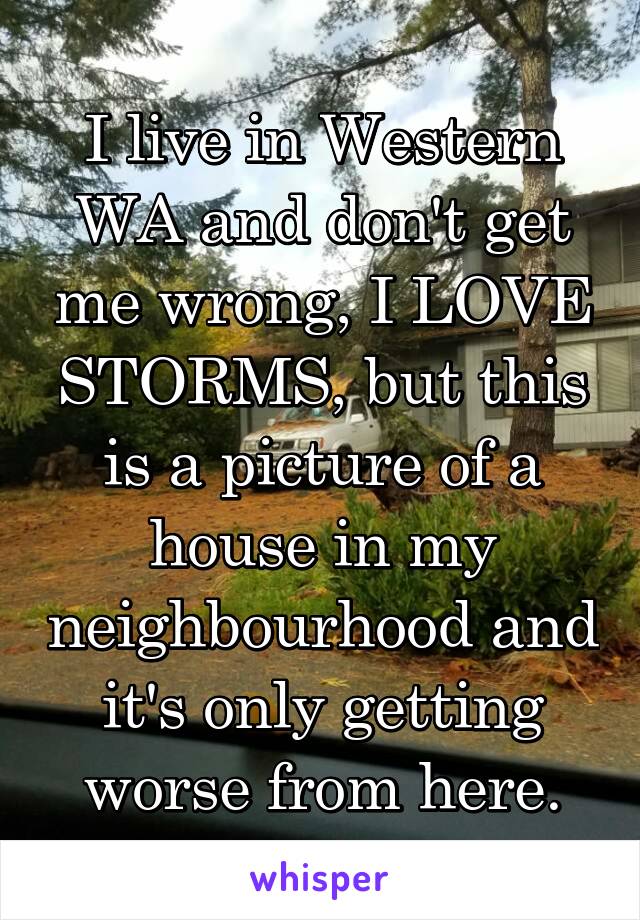 I live in Western WA and don't get me wrong, I LOVE STORMS, but this is a picture of a house in my neighbourhood and it's only getting worse from here.