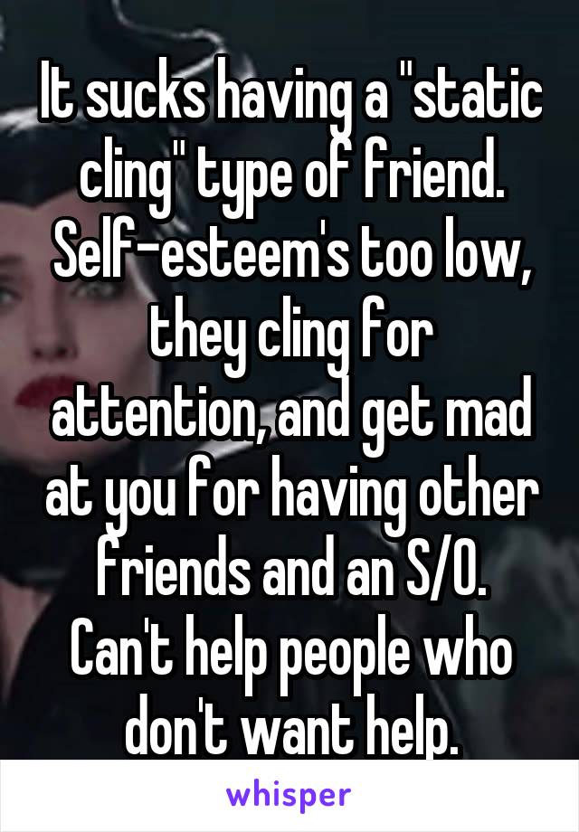 It sucks having a "static cling" type of friend. Self-esteem's too low, they cling for attention, and get mad at you for having other friends and an S/O. Can't help people who don't want help.
