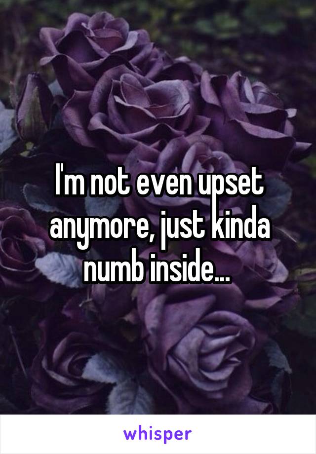 I'm not even upset anymore, just kinda numb inside... 