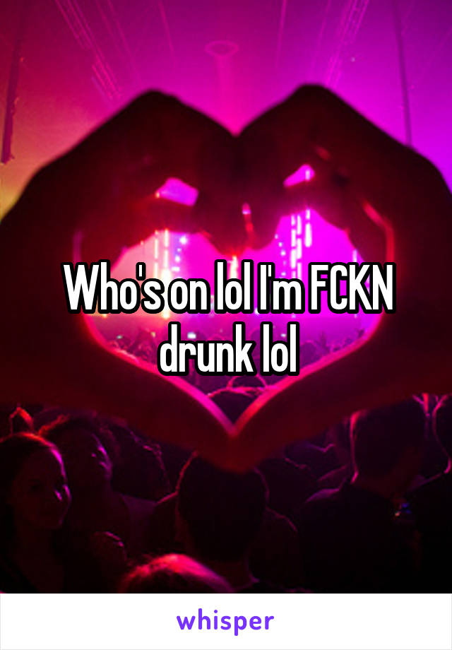 Who's on lol I'm FCKN drunk lol