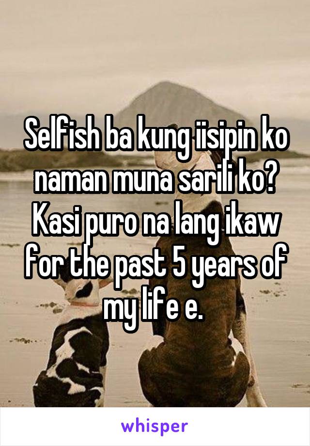 Selfish ba kung iisipin ko naman muna sarili ko? Kasi puro na lang ikaw for the past 5 years of my life e. 