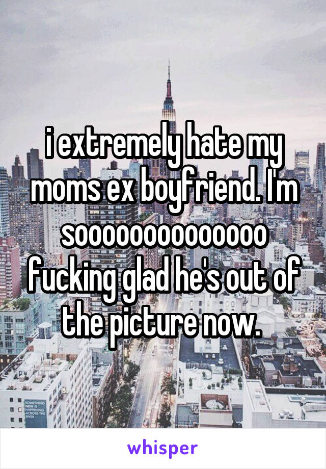 i extremely hate my moms ex boyfriend. I'm soooooooooooooo fucking glad he's out of the picture now. 