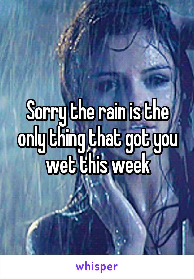 Sorry the rain is the only thing that got you wet this week