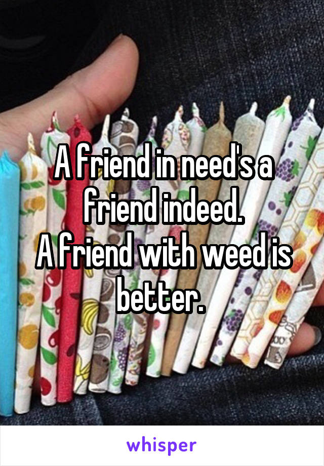 A friend in need's a friend indeed.
A friend with weed is better. 