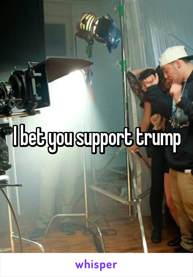 I bet you support trump