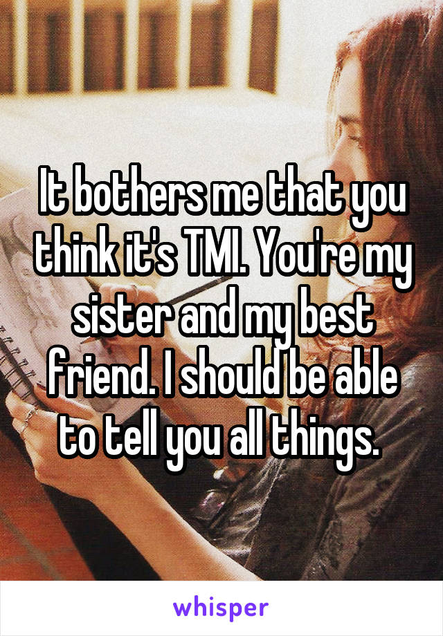 It bothers me that you think it's TMI. You're my sister and my best friend. I should be able to tell you all things. 
