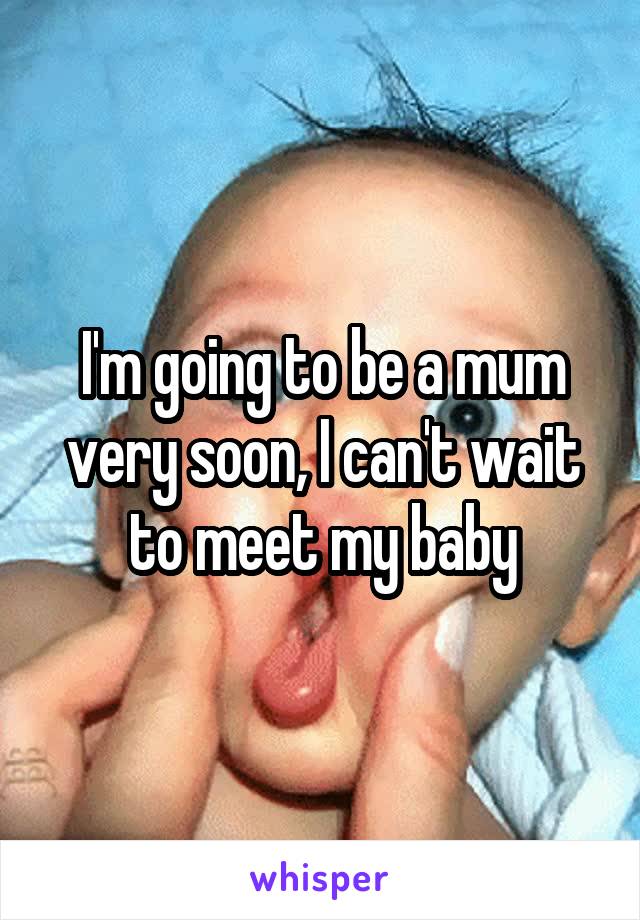 I'm going to be a mum very soon, I can't wait to meet my baby