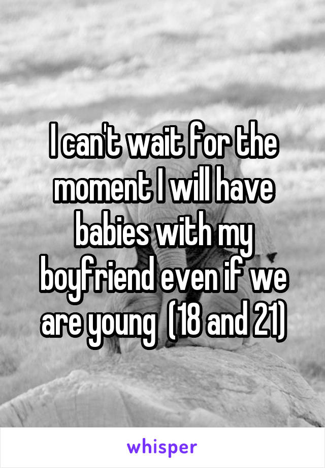 I can't wait for the moment I will have babies with my boyfriend even if we are young  (18 and 21)