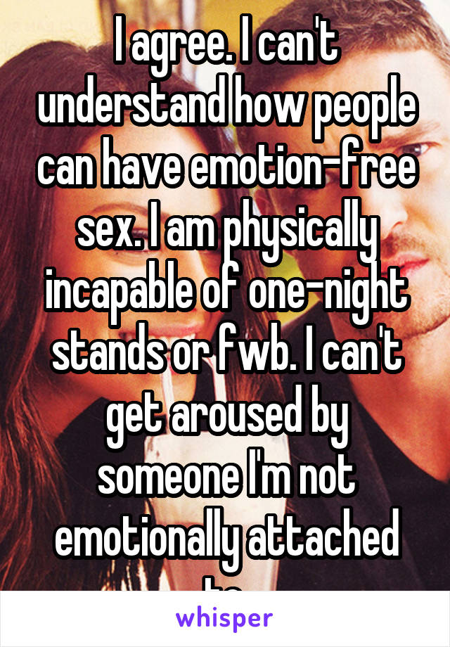 I agree. I can't understand how people can have emotion-free sex. I am physically incapable of one-night stands or fwb. I can't get aroused by someone I'm not emotionally attached to.