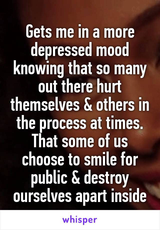 Gets me in a more depressed mood knowing that so many out there hurt themselves & others in the process at times. That some of us choose to smile for public & destroy ourselves apart inside