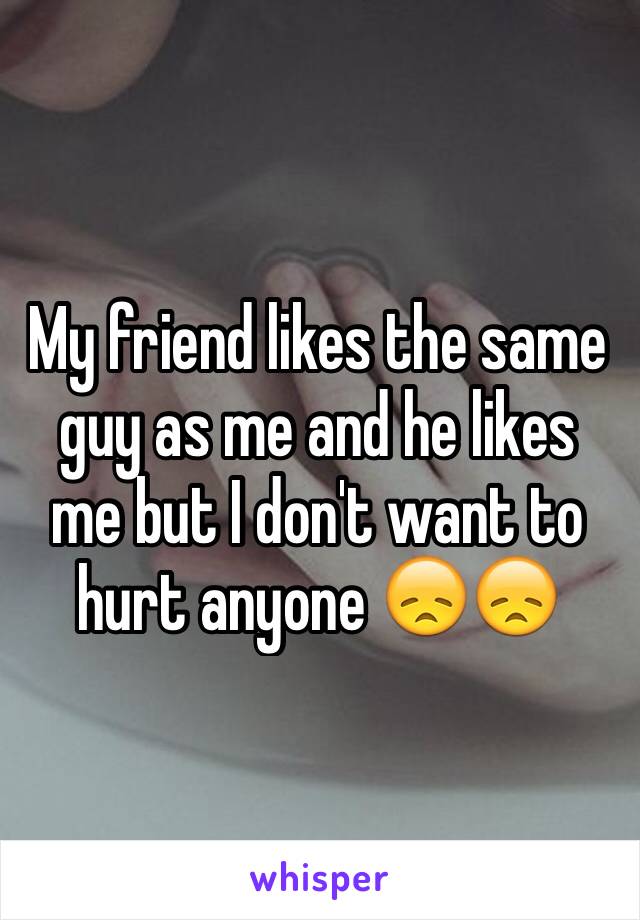 My friend likes the same guy as me and he likes me but I don't want to hurt anyone 😞😞