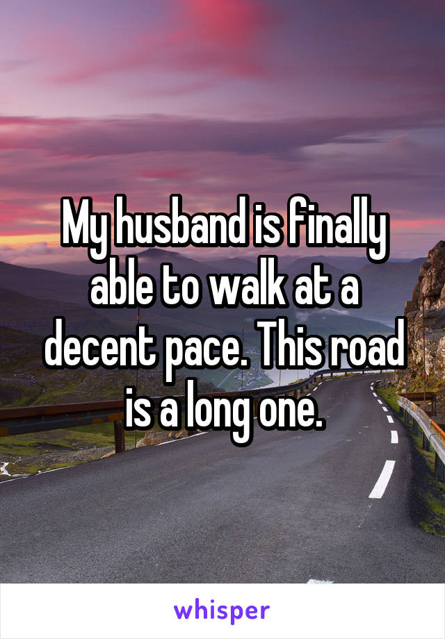 My husband is finally able to walk at a decent pace. This road is a long one.