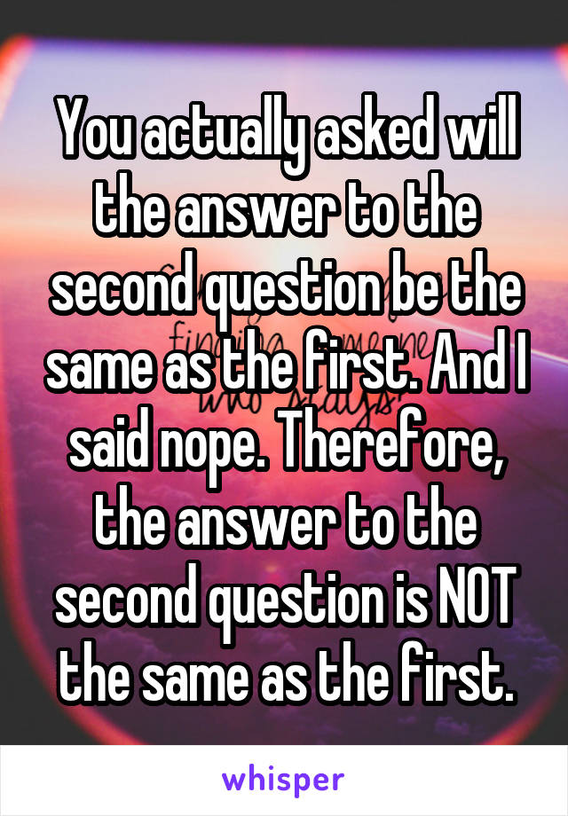 You actually asked will the answer to the second question be the same as the first. And I said nope. Therefore, the answer to the second question is NOT the same as the first.