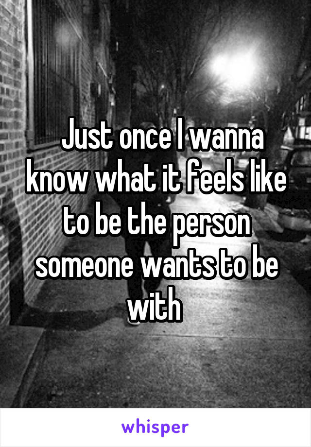   Just once I wanna know what it feels like to be the person someone wants to be with 