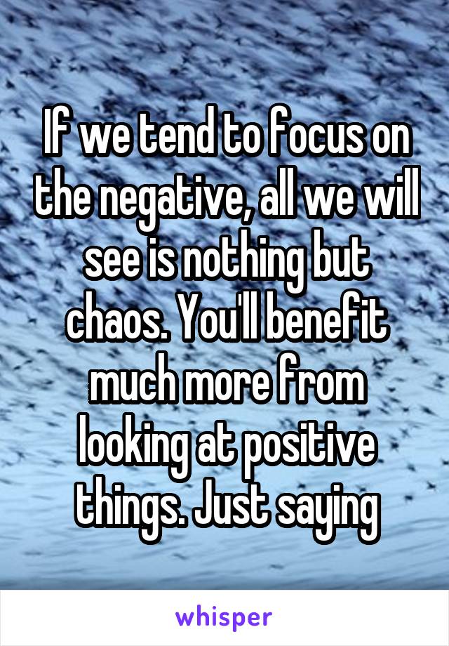 If we tend to focus on the negative, all we will see is nothing but chaos. You'll benefit much more from looking at positive things. Just saying